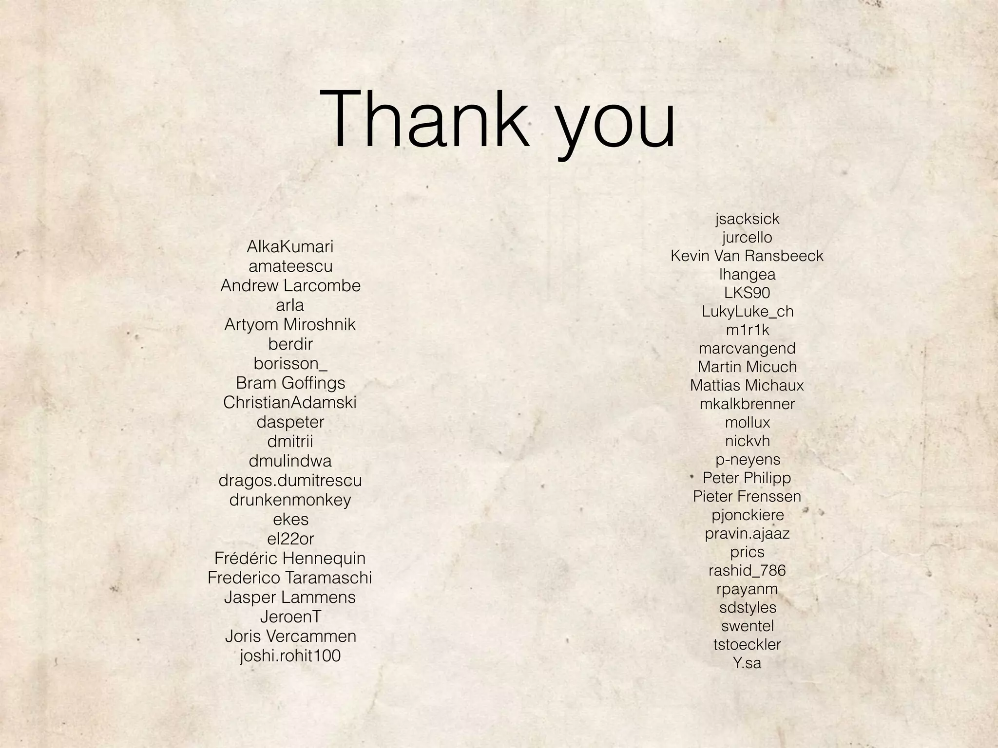 Thank you
AlkaKumari
amateescu
Andrew Larcombe
arla
Artyom Miroshnik
berdir
borisson_
Bram Gofﬁngs
ChristianAdamski
daspeter
dmitrii
dmulindwa
dragos.dumitrescu
drunkenmonkey
ekes
el22or
Frédéric Hennequin
Frederico Taramaschi
Jasper Lammens
JeroenT
Joris Vercammen
joshi.rohit100
jsacksick
jurcello
Kevin Van Ransbeeck
lhangea
LKS90
LukyLuke_ch
m1r1k
marcvangend
Martin Micuch
Mattias Michaux
mkalkbrenner
mollux
nickvh
p-neyens
Peter Philipp
Pieter Frenssen
pjonckiere
pravin.ajaaz
prics
rashid_786
rpayanm
sdstyles
swentel
tstoeckler
Y.sa
 