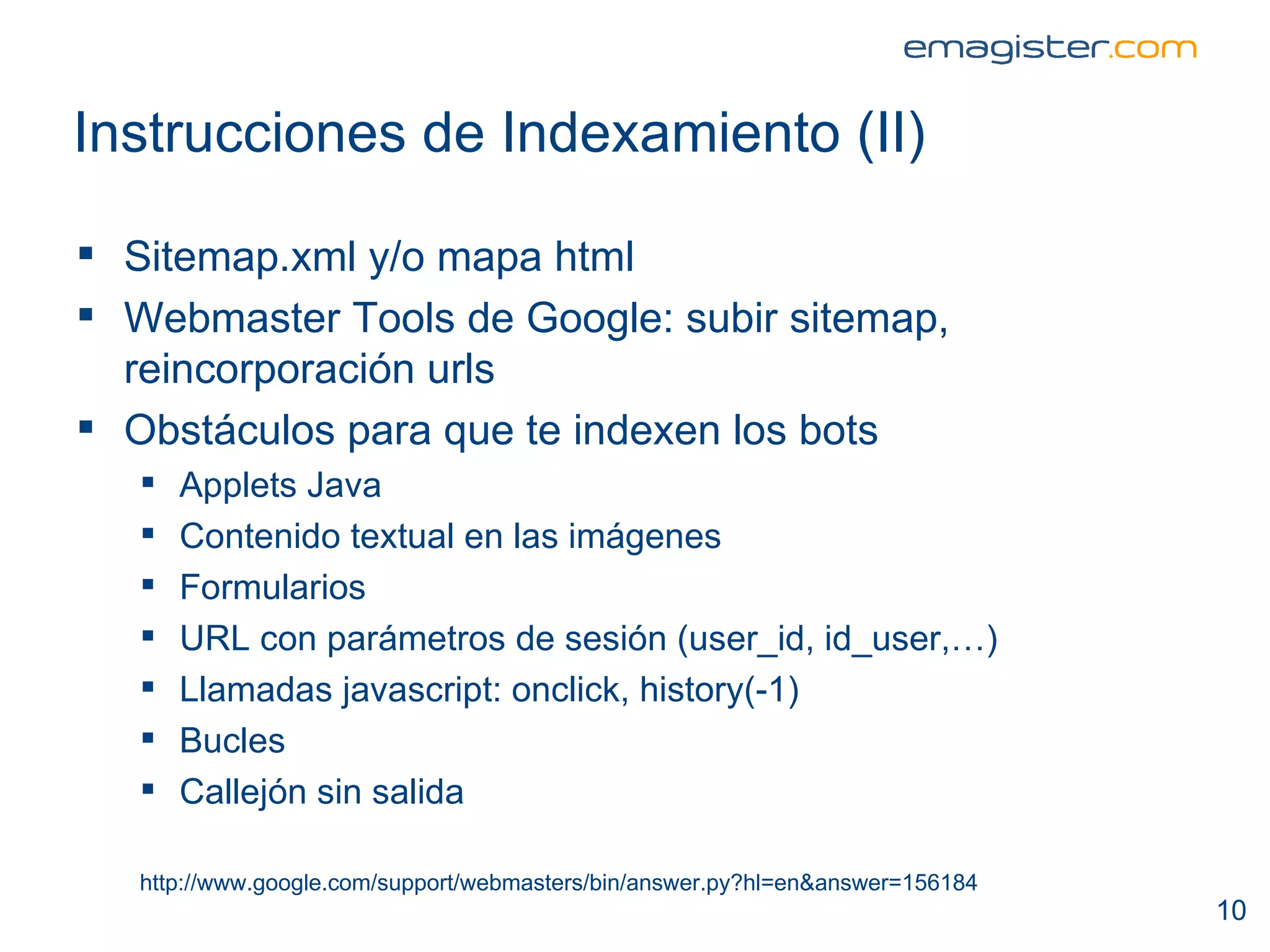 Instrucciones de Indexamiento (II) Sitemap.xml y/o mapa html Webmaster Tools de Google: subir sitemap, reincorporación urls Obstáculos para que te indexen los bots Applets Java Contenido textual en las imágenes Formularios URL con parámetros de sesión (user_id, id_user,…) Llamadas javascript: onclick, history(-1) Bucles Callejón sin salida http://www.google.com/support/webmasters/bin/answer.py?hl=en&answer=156184 