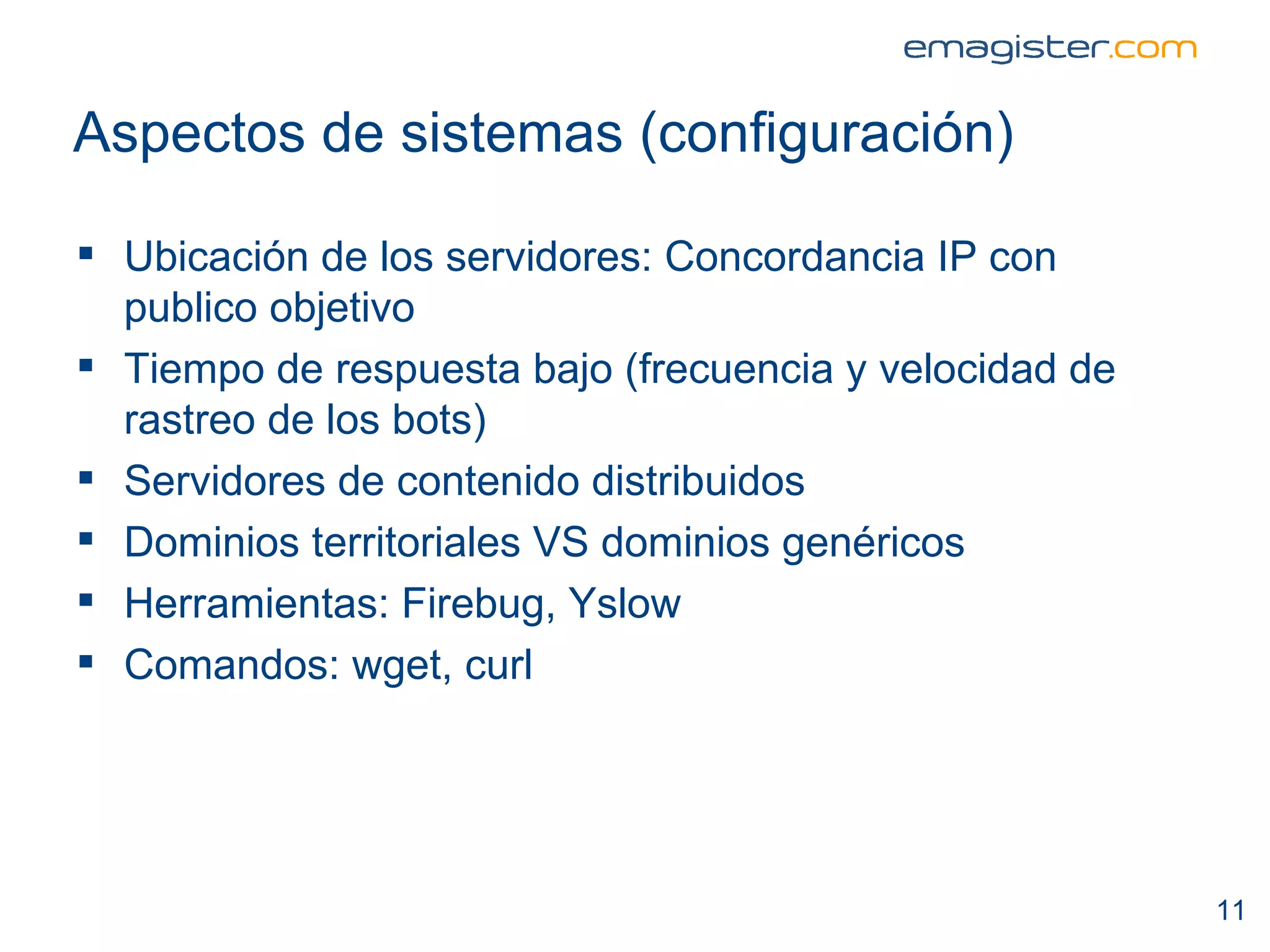 Aspectos de sistemas (configuración) Ubicación de los servidores: Concordancia IP con publico objetivo  Tiempo de respuesta bajo (frecuencia y velocidad de rastreo de los bots) Servidores de contenido distribuidos Dominios territoriales VS dominios genéricos Herramientas: Firebug, Yslow Comandos: wget, curl 