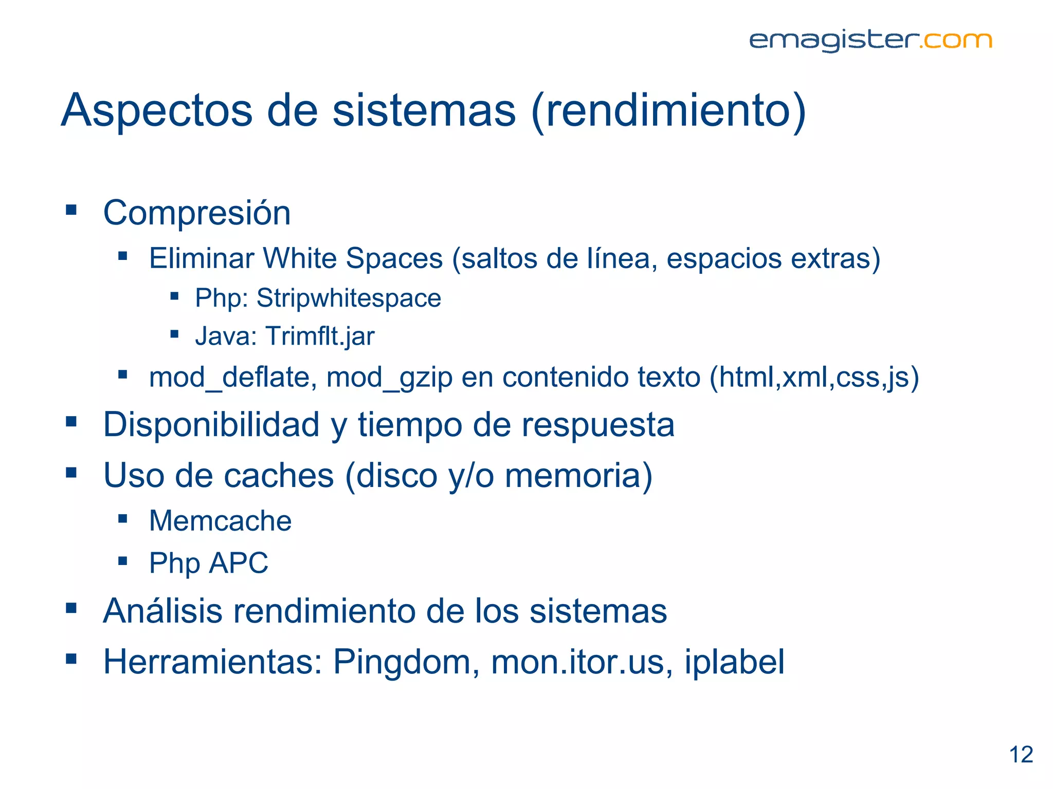 Aspectos de sistemas (rendimiento) Compresión Eliminar White Spaces (saltos de línea, espacios extras) Php: Stripwhitespace Java: Trimflt.jar  mod_deflate, mod_gzip en contenido texto (html,xml,css,js)  Disponibilidad y tiempo de respuesta Uso de caches (disco y/o memoria) Memcache Php APC Análisis rendimiento de los sistemas Herramientas: Pingdom, mon.itor.us, iplabel  