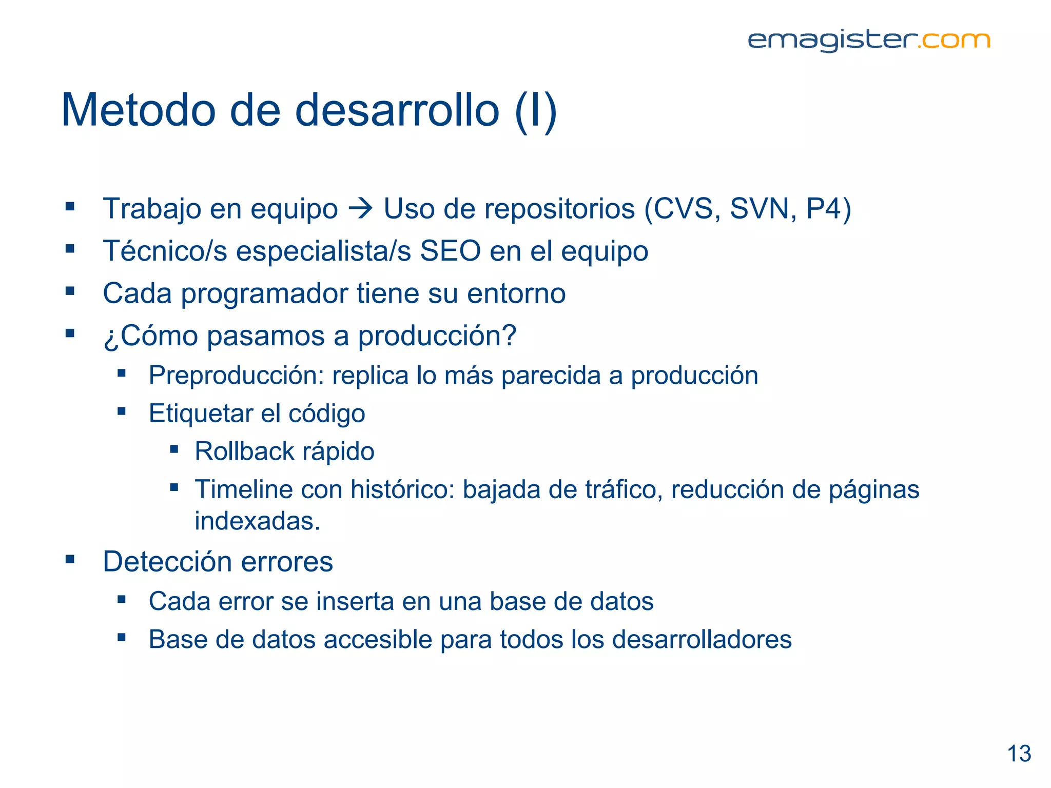 Metodo de desarrollo (I) Trabajo en equipo    Uso de repositorios (CVS, SVN, P4) Técnico/s especialista/s SEO en el equipo Cada programador tiene su entorno ¿Cómo pasamos a producción? Preproducción: replica lo más parecida a producción Etiquetar el código Rollback rápido Timeline con histórico: bajada de tráfico, reducción de páginas indexadas. Detección errores Cada error se inserta en una base de datos Base de datos accesible para todos los desarrolladores 