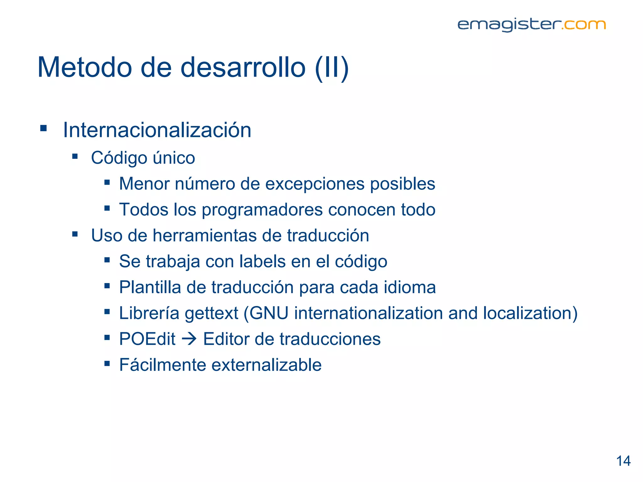 Metodo de desarrollo (II) Internacionalización Código único Menor número de excepciones posibles Todos los programadores conocen todo Uso de herramientas de traducción Se trabaja con labels en el código Plantilla de traducción para cada idioma Librería gettext (GNU internationalization and localization) POEdit    Editor de traducciones  Fácilmente externalizable 
