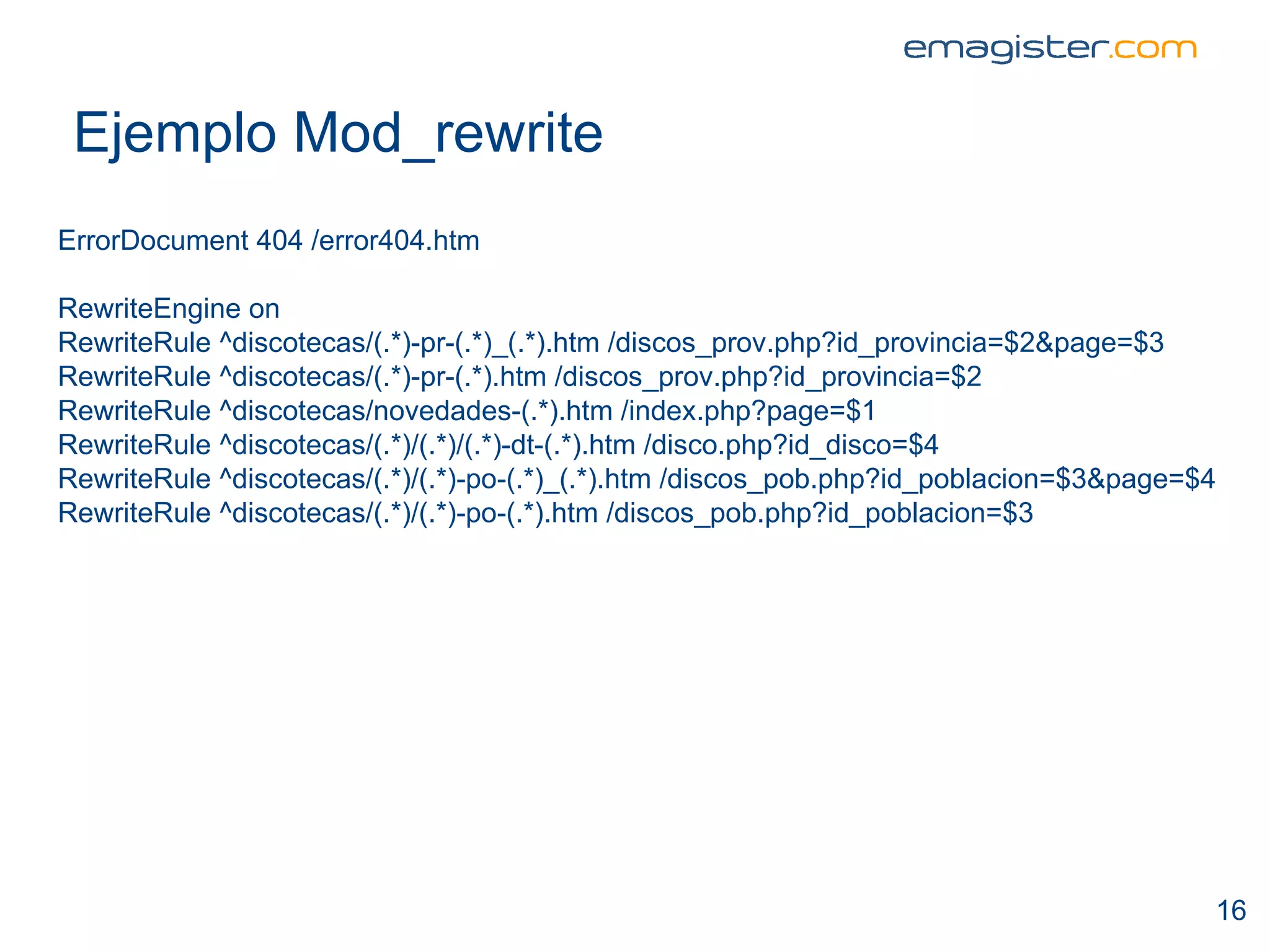 Ejemplo Mod_rewrite ErrorDocument 404 /error404.htm RewriteEngine on RewriteRule ^discotecas/(.*)-pr-(.*)_(.*).htm /discos_prov.php?id_provincia=$2&page=$3 RewriteRule ^discotecas/(.*)-pr-(.*).htm /discos_prov.php?id_provincia=$2 RewriteRule ^discotecas/novedades-(.*).htm /index.php?page=$1 RewriteRule ^discotecas/(.*)/(.*)/(.*)-dt-(.*).htm /disco.php?id_disco=$4 RewriteRule ^discotecas/(.*)/(.*)-po-(.*)_(.*).htm /discos_pob.php?id_poblacion=$3&page=$4 RewriteRule ^discotecas/(.*)/(.*)-po-(.*).htm /discos_pob.php?id_poblacion=$3 