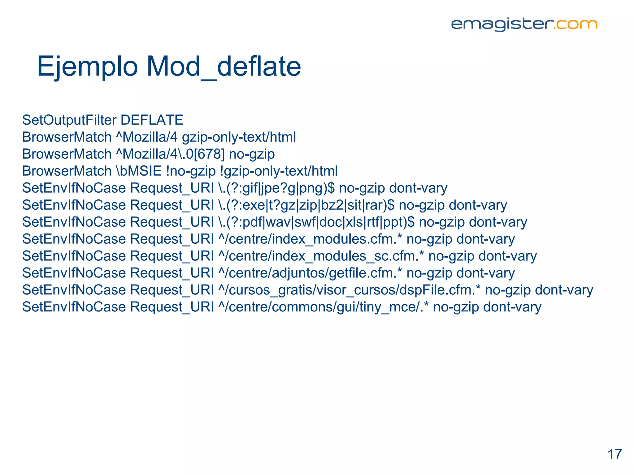 Ejemplo Mod_deflate SetOutputFilter DEFLATE BrowserMatch ^Mozilla/4 gzip-only-text/html BrowserMatch ^Mozilla/4\.0[678] no-gzip BrowserMatch \bMSIE !no-gzip !gzip-only-text/html SetEnvIfNoCase Request_URI \.(?:gif|jpe?g|png)$ no-gzip dont-vary SetEnvIfNoCase Request_URI \.(?:exe|t?gz|zip|bz2|sit|rar)$ no-gzip dont-vary SetEnvIfNoCase Request_URI \.(?:pdf|wav|swf|doc|xls|rtf|ppt)$ no-gzip dont-vary SetEnvIfNoCase Request_URI ^/centre/index_modules.cfm.* no-gzip dont-vary SetEnvIfNoCase Request_URI ^/centre/index_modules_sc.cfm.* no-gzip dont-vary SetEnvIfNoCase Request_URI ^/centre/adjuntos/getfile.cfm.* no-gzip dont-vary SetEnvIfNoCase Request_URI ^/cursos_gratis/visor_cursos/dspFile.cfm.* no-gzip dont-vary SetEnvIfNoCase Request_URI ^/centre/commons/gui/tiny_mce/.* no-gzip dont-vary 