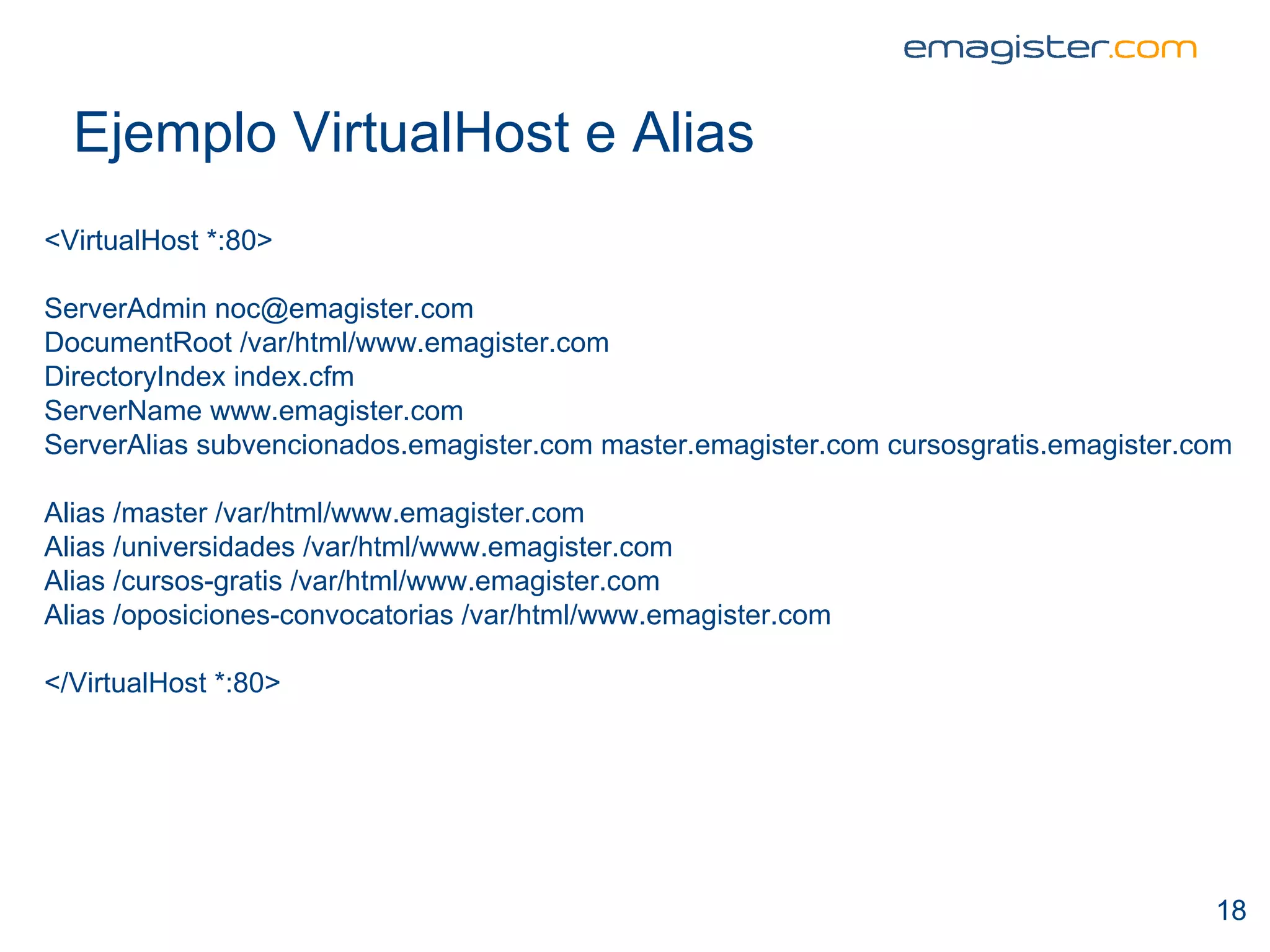 Ejemplo VirtualHost e Alias <VirtualHost *:80> ServerAdmin noc@emagister.com DocumentRoot /var/html/www.emagister.com DirectoryIndex index.cfm ServerName www.emagister.com ServerAlias subvencionados.emagister.com master.emagister.com cursosgratis.emagister.com Alias /master /var/html/www.emagister.com Alias /universidades /var/html/www.emagister.com Alias /cursos-gratis /var/html/www.emagister.com Alias /oposiciones-convocatorias /var/html/www.emagister.com </VirtualHost *:80> 