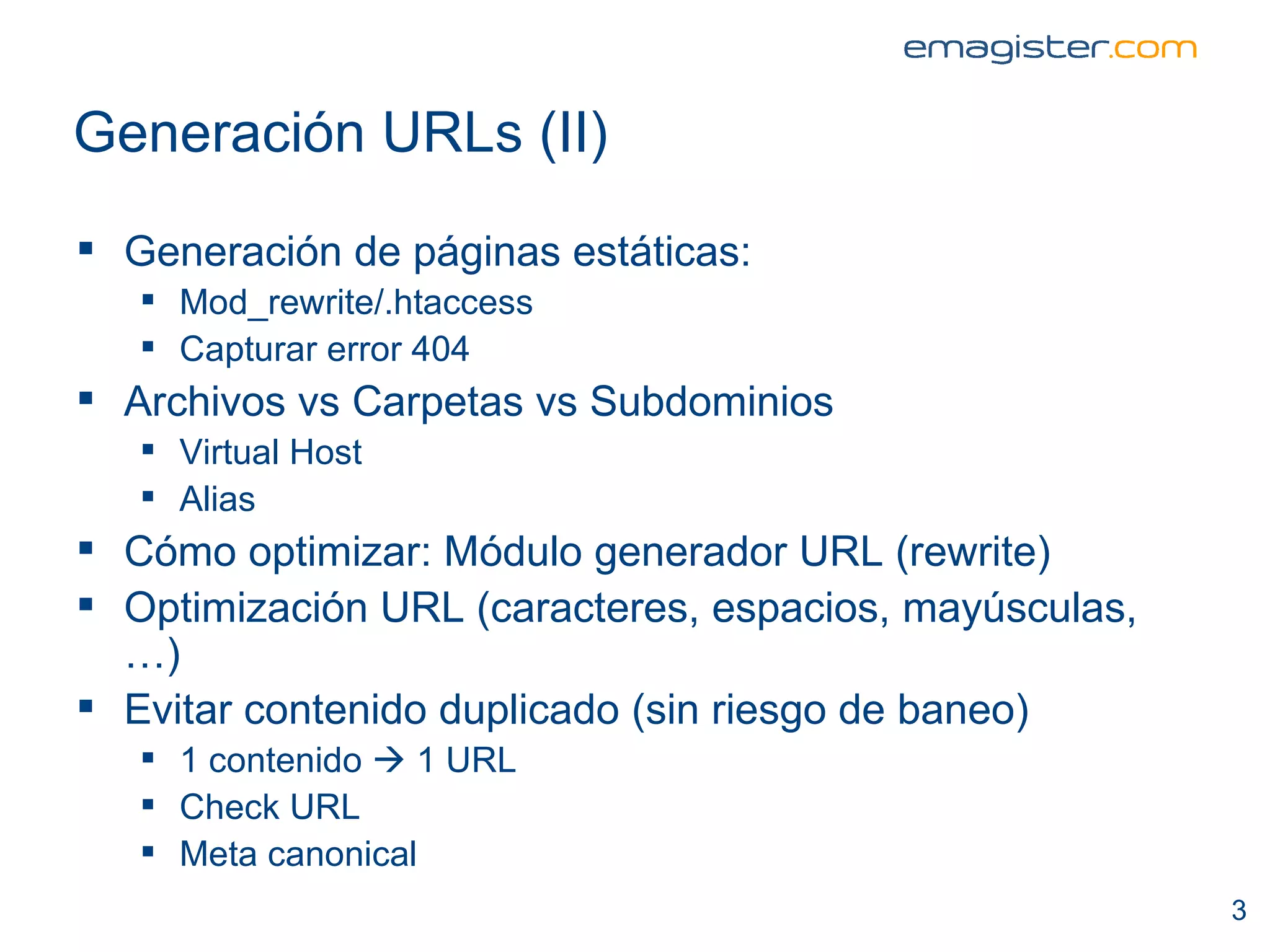 Generación  URLs (II) Generación de páginas estáticas: Mod_rewrite/.htaccess Capturar error 404 Archivos vs Carpetas vs Subdominios Virtual Host Alias Cómo optimizar: Módulo generador URL (rewrite) Optimización URL (caracteres, espacios, mayúsculas,…) Evitar contenido duplicado (sin riesgo de baneo) 1 contenido    1 URL Check URL  Meta canonical 