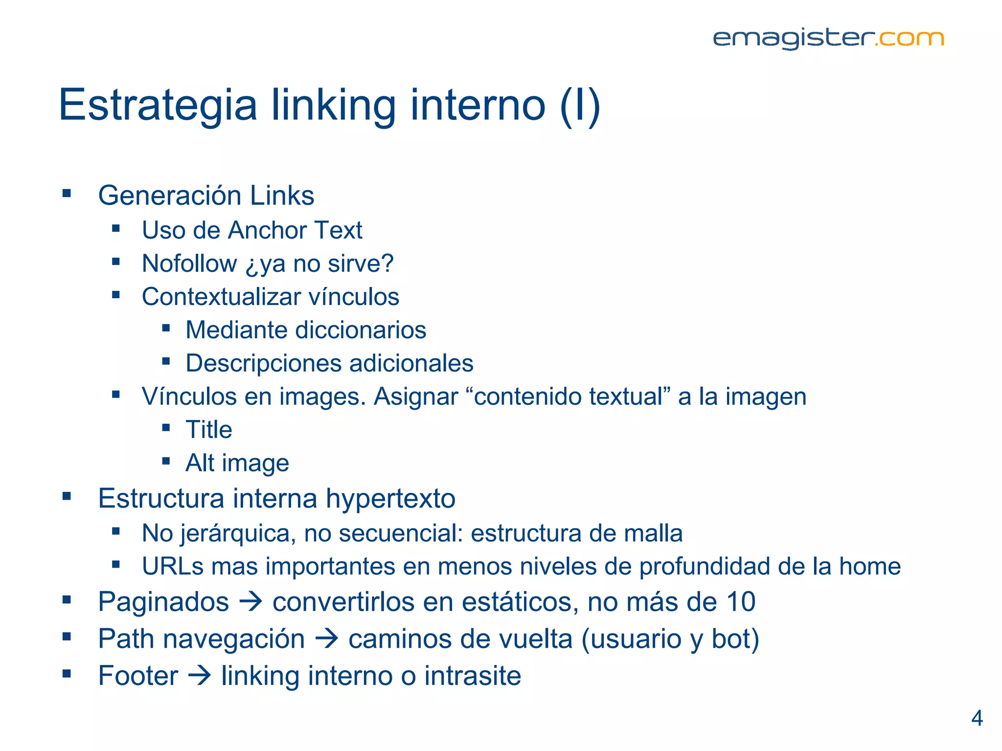 Estrategia linking interno (I) Generación Links Uso de Anchor Text Nofollow ¿ya no sirve? Contextualizar vínculos Mediante diccionarios Descripciones adicionales Vínculos en images. Asignar “contenido textual” a la imagen Title Alt image Estructura interna hypertexto No jerárquica, no secuencial: estructura de malla URLs mas importantes en menos niveles de profundidad de la home Paginados    convertirlos en estáticos, no más de 10 Path navegación    caminos de vuelta (usuario y bot) Footer    linking interno o intrasite 