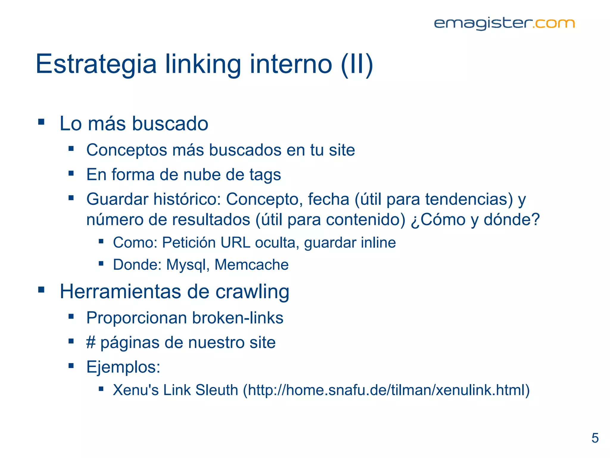 Estrategia linking interno (II) Lo más buscado Conceptos más buscados en tu site En forma de nube de tags Guardar histórico: Concepto, fecha (útil para tendencias) y número de resultados (útil para contenido) ¿Cómo y dónde?  Como: Petición URL oculta, guardar inline Donde: Mysql, Memcache Herramientas de crawling Proporcionan broken-links # páginas de nuestro site Ejemplos: Xenu's Link Sleuth (http://home.snafu.de/tilman/xenulink.html) 