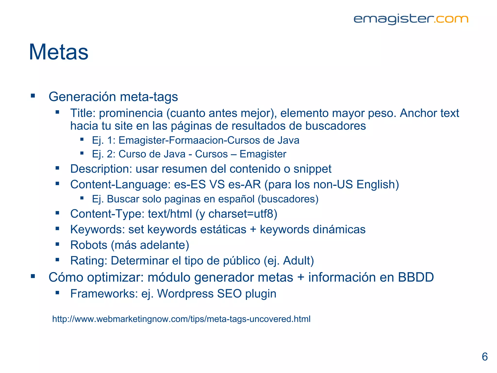 Metas Generación meta-tags Title: prominencia (cuanto antes mejor), elemento mayor peso. Anchor text hacia tu site en las páginas de resultados de buscadores  Ej. 1: Emagister-Formaacion-Cursos de Java Ej. 2: Curso de Java - Cursos – Emagister Description: usar resumen del contenido o snippet Content-Language: es-ES VS es-AR (para los non-US English) Ej. Buscar solo paginas en español (buscadores) Content-Type: text/html (y charset=utf8) Keywords: set keywords estáticas + keywords dinámicas Robots (más adelante) Rating: Determinar el tipo de público (ej. Adult) Cómo optimizar: módulo generador metas + información en BBDD Frameworks: ej. Wordpress SEO plugin http://www.webmarketingnow.com/tips/meta-tags-uncovered.html 