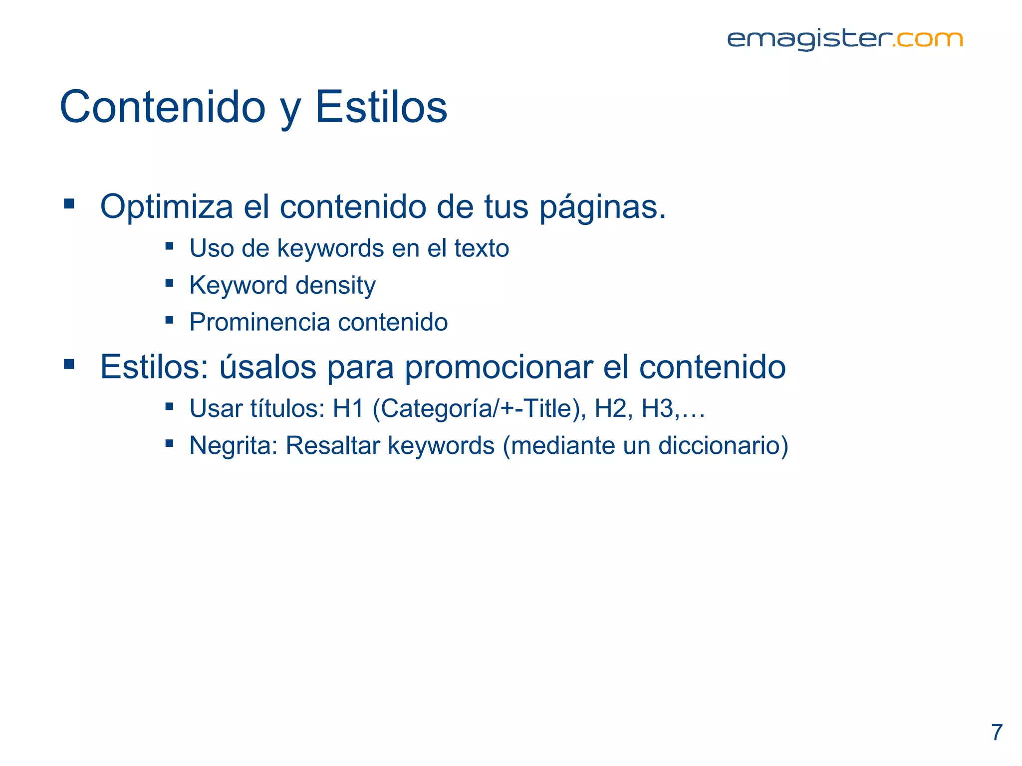 Contenido y Estilos Optimiza el contenido de tus páginas. Uso de keywords en el texto Keyword density Prominencia contenido Estilos: úsalos para promocionar el contenido Usar títulos: H1 (Categoría/+-Title), H2, H3,…  Negrita: Resaltar keywords (mediante un diccionario)  