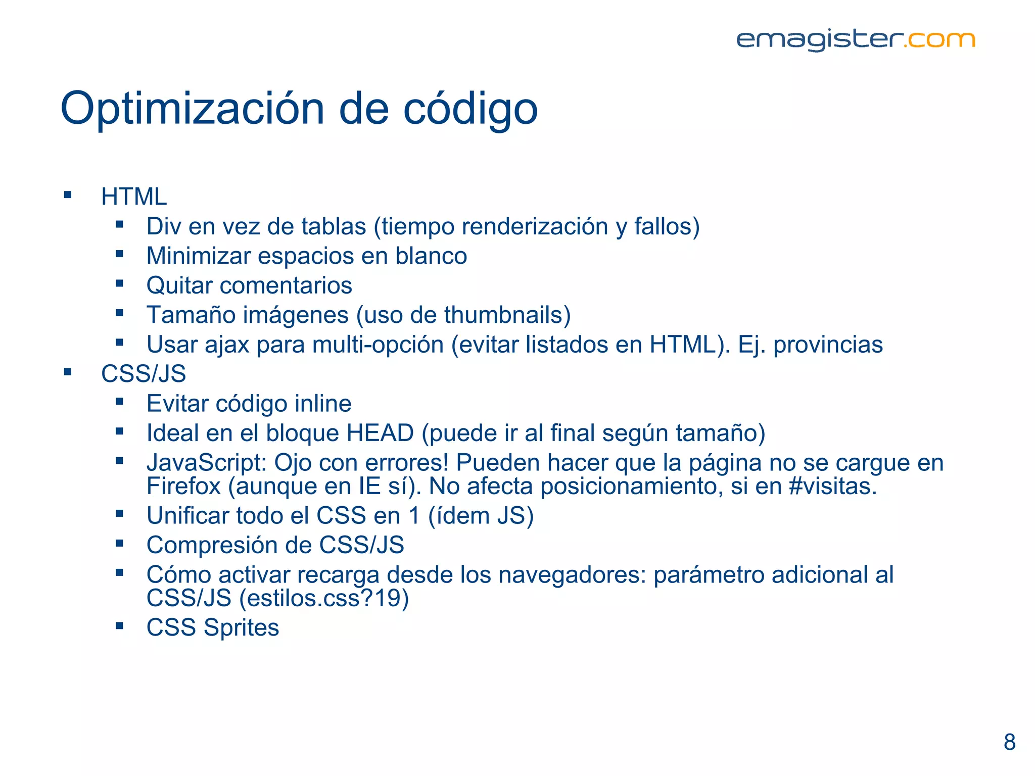 Optimización de código HTML Div en vez de tablas (tiempo renderización y fallos) Minimizar espacios en blanco Quitar comentarios Tamaño imágenes (uso de thumbnails) Usar ajax para multi-opción (evitar listados en HTML). Ej. provincias  CSS/JS Evitar código inline Ideal en el bloque HEAD (puede ir al final según tamaño) JavaScript: Ojo con errores! Pueden hacer que la página no se cargue en Firefox (aunque en IE sí). No afecta posicionamiento, si en #visitas. Unificar todo el CSS en 1 (ídem JS) Compresión de CSS/JS Cómo activar recarga desde los navegadores: parámetro adicional al CSS/JS (estilos.css?19) CSS Sprites  