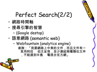 Perfect Search(2/2) 網路時間軸 搜尋引擎的智慧 (Google destop) 語意網路 (semantic web) Webfountain (analytics engine) 查詢：「我要網路上中東的文件，而且文件有一頁用阿拉 伯文呈現，至少連結兩種類似文件，不能連到半島 電視台官方網」 