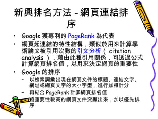 新興排名方法 - 網頁連結排序 Google 獲專利的 PageRank 為代表 網頁超連結的特性結構，類似於用來計算學術論文被引用次數的 引文分析 （ citation analysis ），藉由此種引用關係，可透過公式計算網頁排名值，以用來決定網頁的重要性 Google 的排序 以檢索詞彙出現在網頁文件的標題、連結文字、網址或網頁文字的大小字型，進行加權計分 再結合 PageRank 計算網頁排名值 將重要性較高的網頁文件突顯出來，加以優先排序  