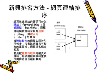 新興排名方法 - 網頁連結排序 網頁彼此連結的關係可分為 連結 （ forward links ）與 被連結 （ backlinks ）兩種 連結與被連結可視為 引用 （ citing ）與 被引用 （ cited ）的關係 被 連結較多 的網頁如同被引用較多，代表該網頁具有較高的重要性，網頁排名值亦較高 若是被 重要性較高 的網頁所連結，則被連結網頁的重要性與排名值也相對較高  