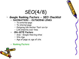 SEO(4/8) Google Ranking Factors - SEO Checklist   NAVIGATION - OUTGOING LINKS   To external page  To internal page Outgoing link Anchor Text <a></a> Link stability over time  ON-SITE Factors   Size - Google likes big sites  Site Age  Age of page vs. age of site  Ranking Factors  