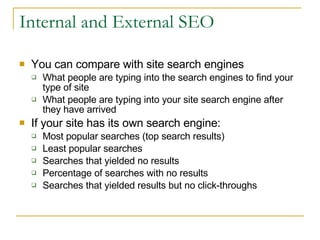 Internal and External SEO You can compare with site search engines What people are typing into the search engines to find your type of site What people are typing into your site search engine after they have arrived If your site has its own search engine: Most popular searches (top search results) Least popular searches Searches that yielded no results Percentage of searches with no results Searches that yielded results but no click-throughs 