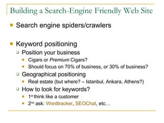 Building a Search-Engine Friendly Web Site Search engine spiders/crawlers Keyword positioning Position your business Cigars or  Premium  Cigars? Should focus on 70% of business, or 30% of business? Geographical positioning Real estate (but where? – Istanbul, Ankara, Athens?) How to look for keywords? 1 st  think like a customer 2 nd  ask:  Wordtracker ,  SEOChat , etc… 