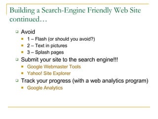 Building a Search-Engine Friendly Web Site continued… Avoid 1 – Flash (or should you avoid?) 2 – Text in pictures 3 – Splash pages Submit your site to the search engine!!! Google Webmaster Tools Yahoo! Site Explorer Track your progress (with a web analytics program) Google Analytics 