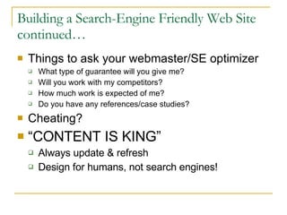 Building a Search-Engine Friendly Web Site continued… Things to ask your webmaster/SE optimizer What type of guarantee will you give me? Will you work with my competitors? How much work is expected of me? Do you have any references/case studies? Cheating? “ CONTENT IS KING” Always update & refresh Design for humans, not search engines!  