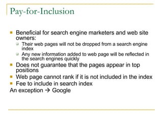 Pay-for-Inclusion Beneficial for search engine marketers and web site owners: Their web pages will not be dropped from a search engine index Any new information added to web page will be reflected in the search engines quickly Does not guarantee that the pages appear in top positions Web page cannot rank if it is not included in the index Fee to include in search index An exception    Google 