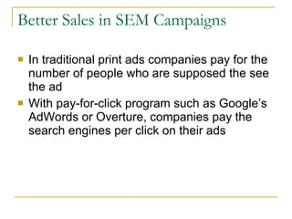 Better Sales in SEM Campaigns In traditional print ads companies pay for the number of people who are supposed the see the ad With pay-for-click program such as Google’s AdWords or Overture, companies pay the search engines per click on their ads 