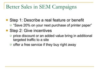 Better Sales in SEM Campaigns Step 1: Describe a real feature or benefit “ Save 20% on your next purchase of printer paper”  Step 2: Give incentives price discount or an added value bring in additional targeted traffic to a site  offer a free service if they buy right away  