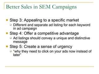 Better Sales in SEM Campaigns Step 3: Appealing to a specific market Different and separate ad listing for each keyword in ad campaign Step 4: Offer a competitive advantage Ad listings should convey a unique and distinctive message Step 5: Create a sense of urgency “ why they need to click on your ads now instead of later” 