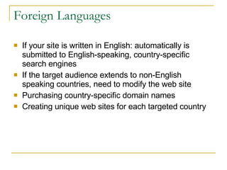 Foreign Languages If your site is written in English: automatically is submitted to English-speaking, country-specific search engines If the target audience extends to non-English speaking countries, need to modify the web site Purchasing country-specific domain names Creating unique web sites for each targeted country 