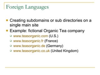 Foreign Languages Creating subdomains or sub directories on a single main site Example: fictional Organic Tea company www.teasorganic.com  (U.S.) www.teasorganic.fr  (France) www.teasorganic.de  (Germany) www.teasorganic.co.uk  (United Kingdom) 