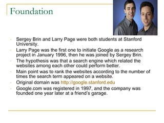 Foundation Sergey Brin and Larry Page were both students at Stanford University.  Larry Page was the first one to initiate Google as a research project in January 1996, then he was joined by Sergey Brin. The hypothesis was that a search engine which related the websites among each other could perform better. Main point was to rank the websites according to the number of times the search term appeared on a website.  Original domain was  http://google.stanford.edu Google.com was registered in 1997, and the company was founded one year later at a friend’s garage. 