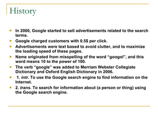 History In 2000, Google started to sell advertisements related to the search terms. Google charged customers with 0.5$ per click. Advertisements were text based to avoid clutter, and to maximize the loading speed of these pages. Name originated from misspelling of the word “googol”, and this word means 10 to the power of 100.  The verb “google” was added to Merriam Webster Collegiate Dictionary and Oxford English Dictionary in 2006.  1.  intr.  To use the Google search engine to find information on the Internet. 2.  trans.  To search for information about (a person or thing) using the Google search engine.  
