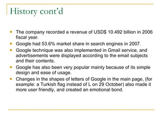 History cont’d The company recorded a revenue of USD$ 10.492 billion in 2006 fiscal year.  Google had 53.6% market share in search engines in 2007. Google technique was also implemented in Gmail service, and advertisements were displayed according to the email subjects and their contents.  Google has also been very popular mainly because of its simple design and ease of usage. Changes in the shapes of letters of Google in the main page, (for example: a Turkish flag instead of L on 29 October) also made it more user friendly, and created an emotional bond. 