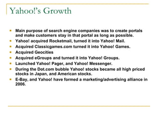 Yahoo!’s Growth Main purpose of search engine companies was to create portals and make customers stay in that portal as long as possible.  Yahoo! acquired Rocketmail, turned it into Yahoo! Mail. Acquired Classicgames.com turned it into Yahoo! Games. Acquired Geocities Acquired eGroups and turned it into Yahoo! Groups. Launched Yahoo! Pager, and Yahoo! Messenger. During the Dot.com bubble Yahoo! stocks became all high priced stocks in Japan, and American stocks.  E-Bay, and Yahoo! have formed a marketing/advertising alliance in 2006. 