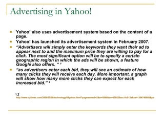 Advertising in Yahoo! Yahoo! also uses advertisement system based on the content of a page.  Yahoo! has launched its advertisement system in February 2007. “ Advertisers will simply enter the keywords they want their ad to appear next to and the maximum price they are willing to pay for a click. The most significant option will be to specify a certain geographic region in which the ads will be shown, a feature Google also offers. “  ¹ “ as advertisers enter each bid, they will see an estimate of how many clicks they will receive each day. More important, a graph will show how many more clicks they can expect for each increased bid.”  ² 1,2  http://www.nytimes.com/2006/05/08/technology/08yahoo.html?pagewanted=2&ei=5090&en=658529acc1fc013a&ex=1304740800&partner=rssuserland&emc=rss  