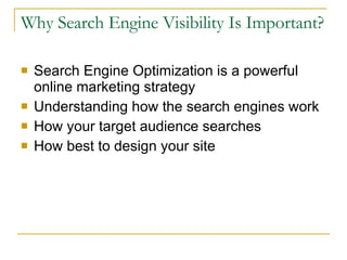 Why Search Engine Visibility Is Important? Search Engine Optimization is a powerful online marketing strategy Understanding how the search engines work How your target audience searches How best to design your site 