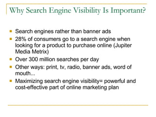 Why Search Engine Visibility Is Important? Search engines rather than banner ads 28% of consumers go to a search engine when looking for a product to purchase online (Jupiter Media Metrix) Over 300 million searches per day Other ways: print, tv, radio, banner ads, word of mouth... Maximizing search engine visibility= powerful and cost-effective part of online marketing plan 