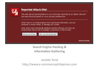 Search	
  Engine	
  Hacking	
  &	
  	
  
        Informa3on	
  Gathering	
  

             Jane%e	
  Toral	
  
h%p://www.e-­‐commercephilippines.com	
  
 