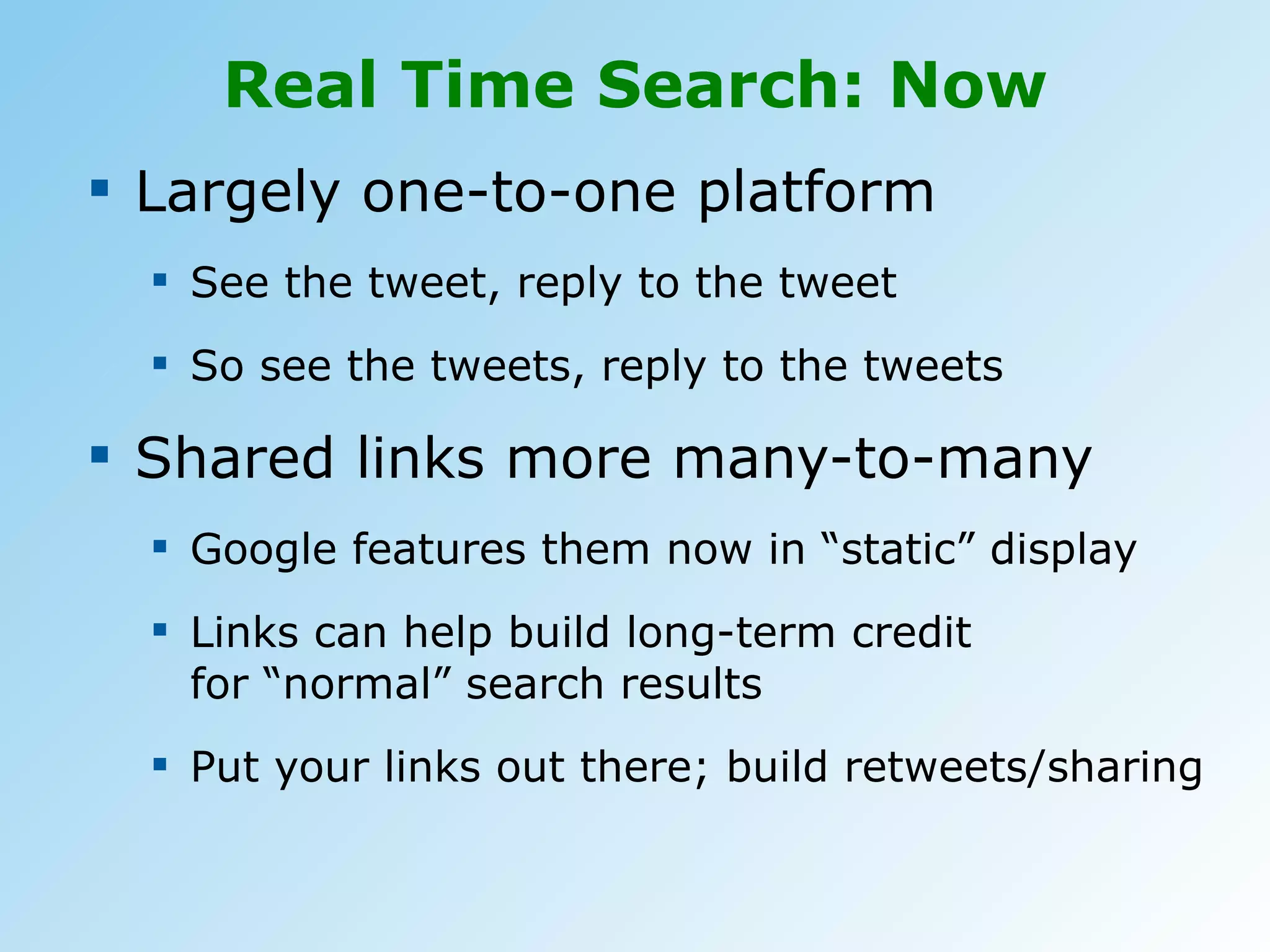 Real Time Search: Now Largely one-to-one platform See the tweet, reply to the tweet So see the tweets, reply to the tweets Shared links more many-to-many Google features them now in “static” display Links can help build long-term credit  for “normal” search results Put your links out there; build retweets/sharing 