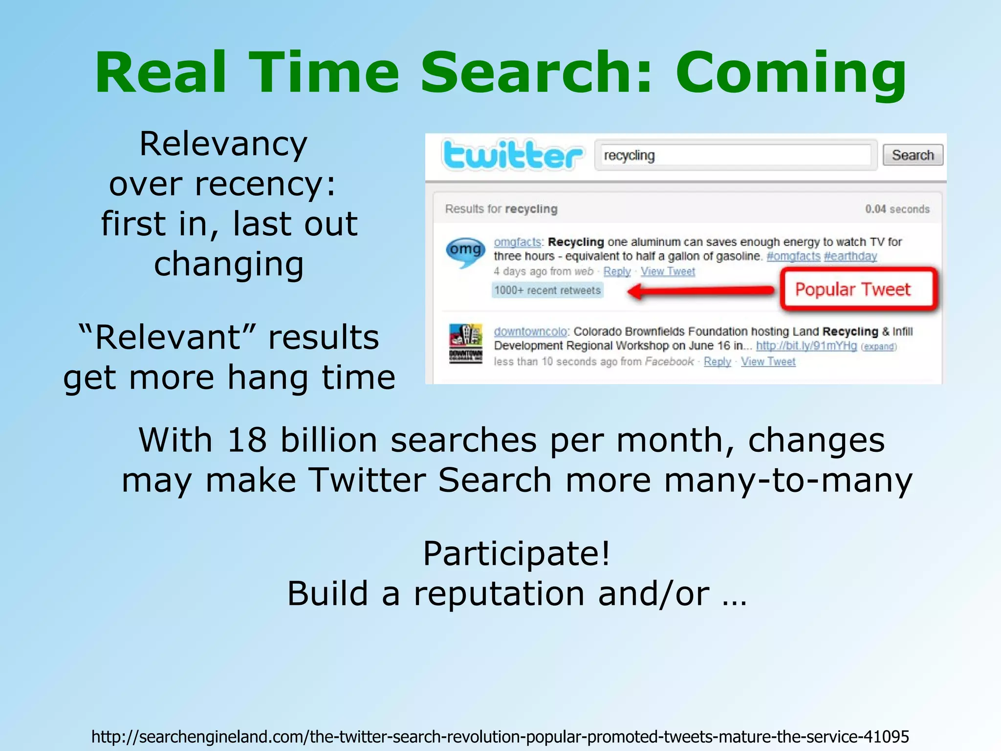 Real Time Search: Coming Relevancy  over recency:  first in, last out changing “ Relevant” results get more hang time With 18 billion searches per month, changes  may make Twitter Search more many-to-many Participate! Build a reputation and/or … http://searchengineland.com/the-twitter-search-revolution-popular-promoted-tweets-mature-the-service-41095 