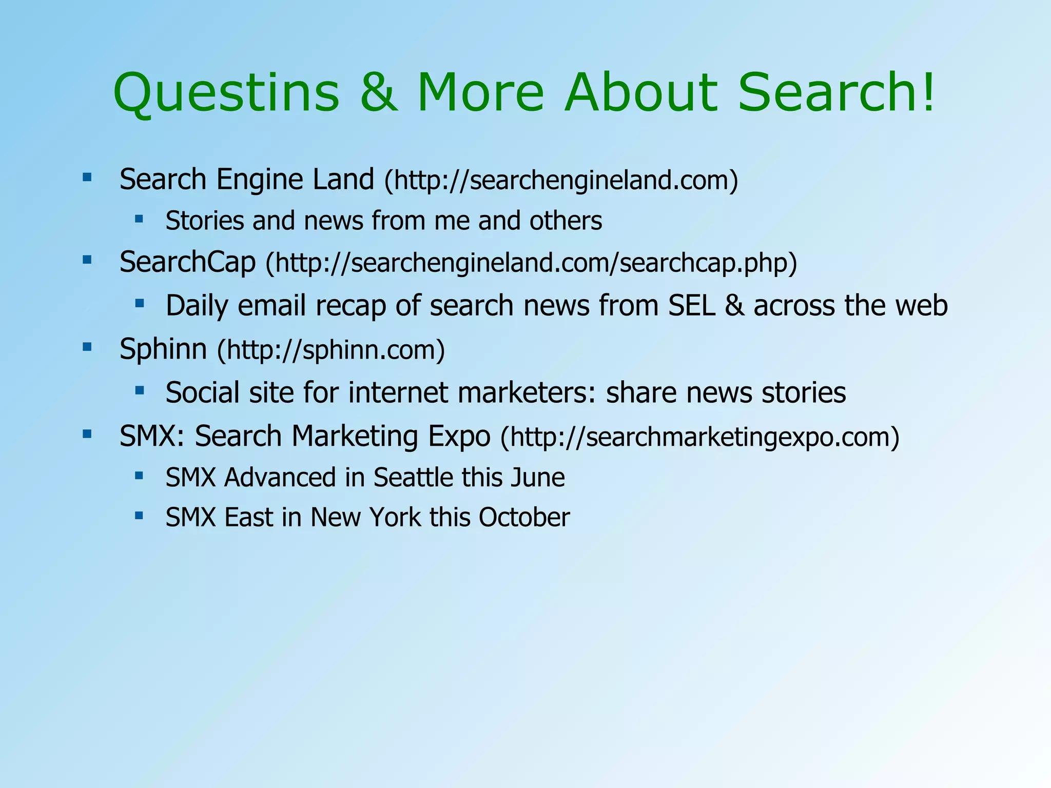 Search Engine Land  (http://searchengineland.com) Stories and news from me and others SearchCap  (http://searchengineland.com/searchcap.php) Daily email recap of search news from SEL & across the web Sphinn  (http://sphinn.com) Social site for internet marketers: share news stories SMX: Search Marketing Expo  (http://searchmarketingexpo.com) SMX Advanced in Seattle this June SMX East in New York this October Questins & More About Search! 
