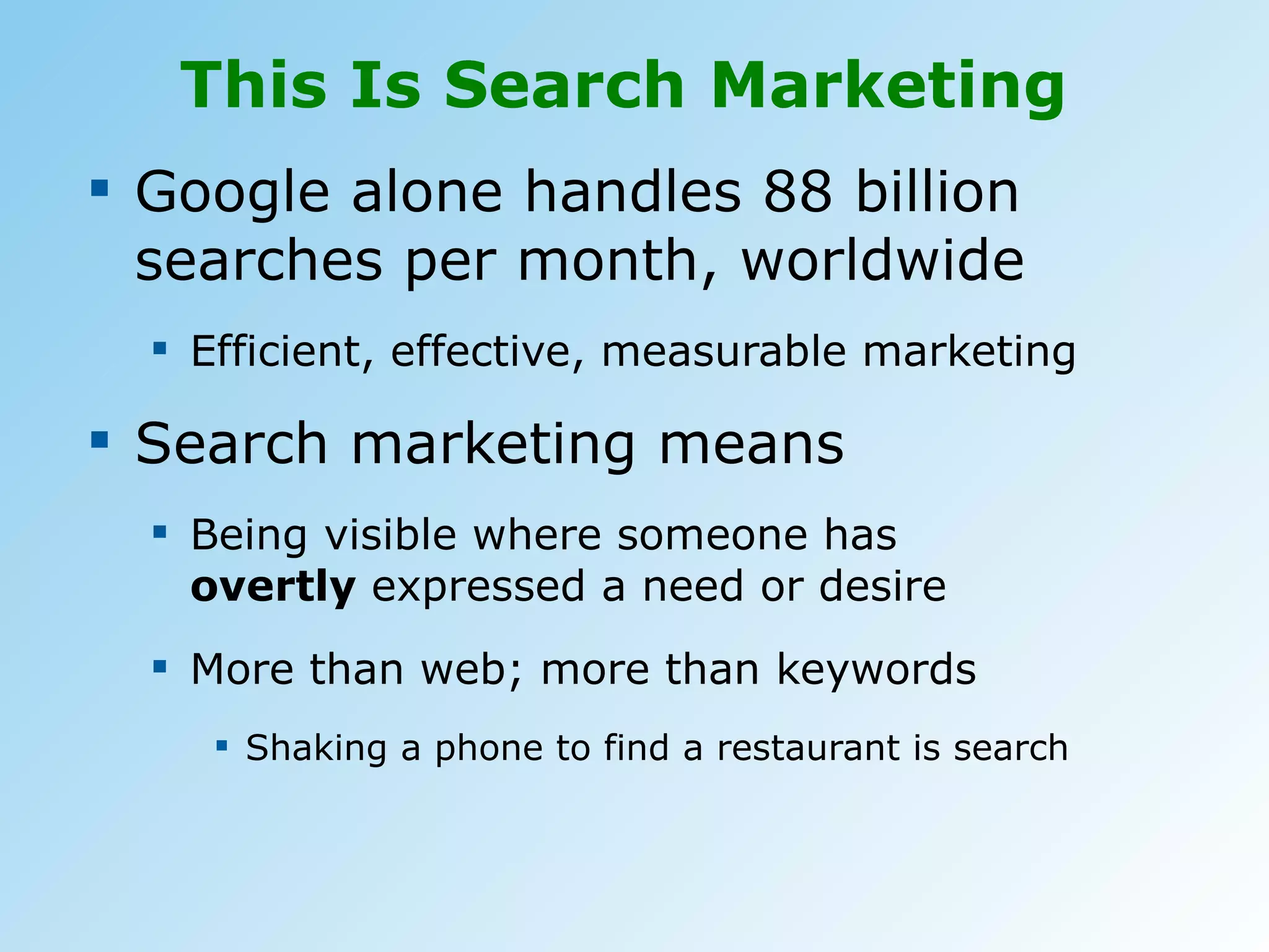 This Is Search Marketing  Google alone handles 88 billion searches per month, worldwide Efficient, effective, measurable marketing Search marketing means Being visible where someone has  overtly  expressed a need or desire More than web; more than keywords Shaking a phone to find a restaurant is search 