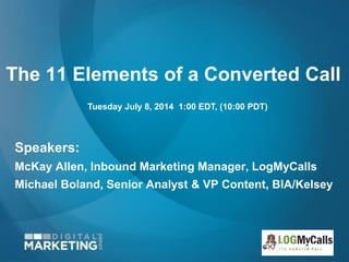 The 11 Elements of a Converted Call
Speakers:
McKay Allen, Inbound Marketing Manager, LogMyCalls
Michael Boland, Senior Analyst & VP Content, BIA/Kelsey
Tuesday July 8, 2014 1:00 EDT, (10:00 PDT)
 