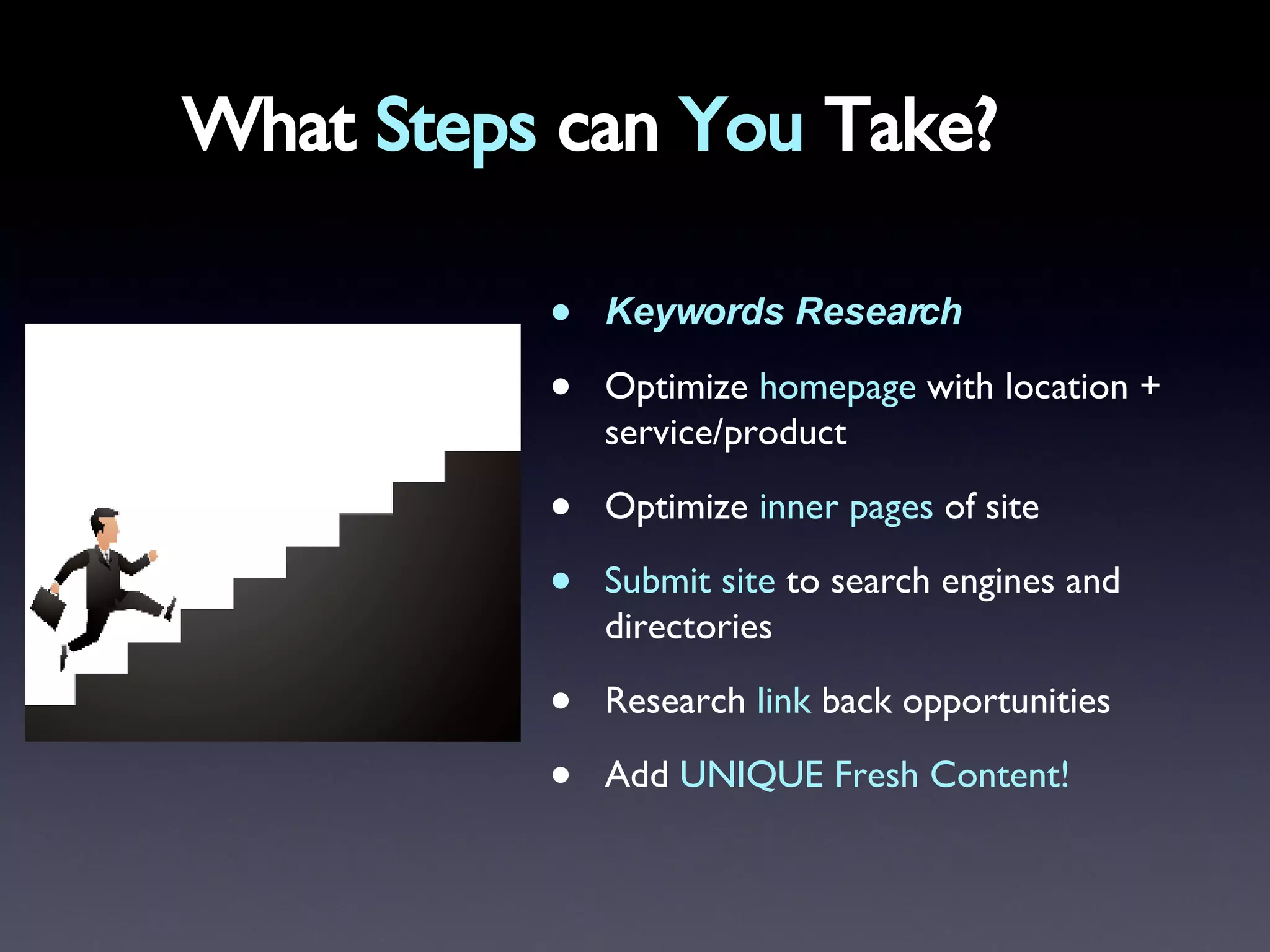 What  Steps  can  You  Take? Keywords Research   Optimize  homepage  with location + service/product Optimize  inner pages  of site Submit site  to search engines and directories Research  link  back opportunities Add  UNIQUE Fresh Content! 