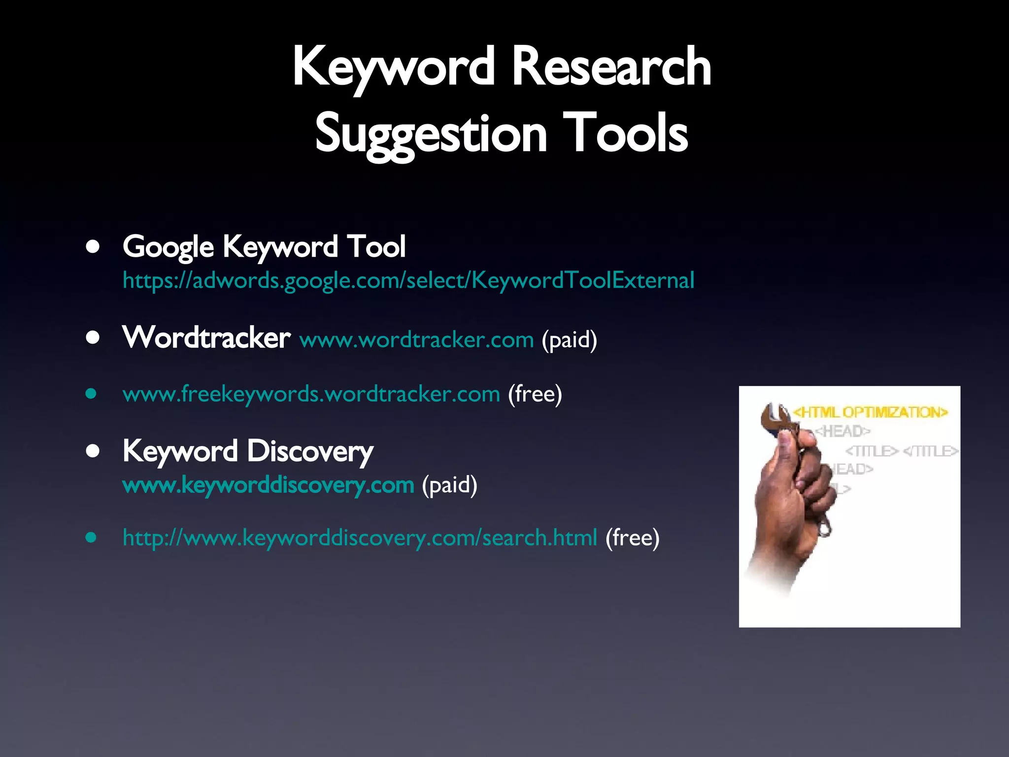 Keyword Research Suggestion Tools Google Keyword Tool   https://adwords.google.com/select/KeywordToolExternal   Wordtracker   www.wordtracker.com  (paid) www.freekeywords.wordtracker.com   (free) Keyword Discovery  www.keyworddiscovery.com  (paid) http://www.keyworddiscovery.com/search.html   (free) 