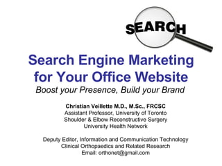 Search Engine Marketing for Your Office Website Boost your Presence, Build your Brand Christian Veillette M.D., M.Sc., FRCSC Assistant Professor, University of Toronto Shoulder & Elbow Reconstructive Surgery University Health Network Deputy Editor, Information and Communication Technology Clinical Orthopaedics and Related Research Email: orthonet@gmail.com 