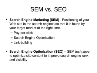 SEM vs. SEO Search Engine Marketing (SEM)  - Positioning of your Web site in the search engines so that it is found by your target market at the right time. Pay-per-click Search Engine Optimization Link-building Search Engine Optimization (SEO)  – SEM  technique  to optimize site content to improve search engine rank and visibility 