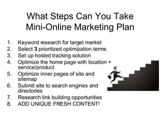 What Steps Can You Take Mini-Online Marketing Plan Keyword research for target market Select  3  prioritized optimization terms  Set up hosted tracking solution Optimize the home page with location + service/product Optimize inner pages of site and sitemap Submit site to search engines and directories Research link building opportunities ADD UNIQUE FRESH CONTENT! 