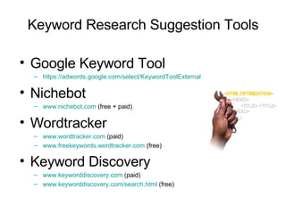 Keyword Research Suggestion Tools Google Keyword Tool https://adwords.google.com/select/KeywordToolExternal   Nichebot www.nichebot.com  (free + paid) Wordtracker www.wordtracker.com  (paid) www.freekeywords.wordtracker.com  (free) Keyword Discovery   www.keyworddiscovery.com  (paid) www.keyworddiscovery.com/search.html  (free) 