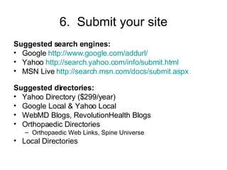 6.  Submit your site Suggested search engines: Google  http://www.google.com/addurl/ Yahoo  http://search.yahoo.com/info/submit.html MSN Live  http://search.msn.com/docs/submit.aspx Suggested directories: Yahoo Directory ($299/year) Google Local & Yahoo Local WebMD Blogs, RevolutionHealth Blogs  Orthopaedic Directories Orthopaedic Web Links, Spine Universe Local Directories 