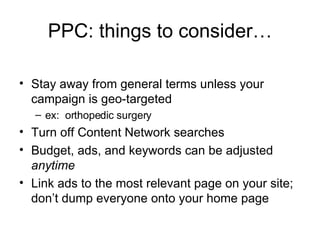 PPC: things to consider… Stay away from general terms unless your campaign is geo-targeted ex:  orthopedic surgery Turn off Content Network searches Budget, ads, and keywords can be adjusted  anytime Link ads to the most relevant page on your site; don’t dump everyone onto your home page 